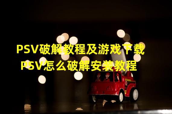 PSV破解教程及游戏下载 PSV怎么破解安装教程