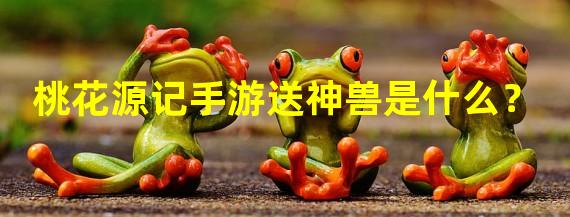 桃花源记手游送神兽是什么？