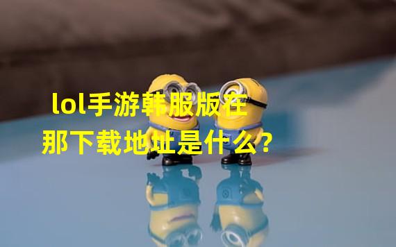 lol手游韩服版在那下载地址是什么？