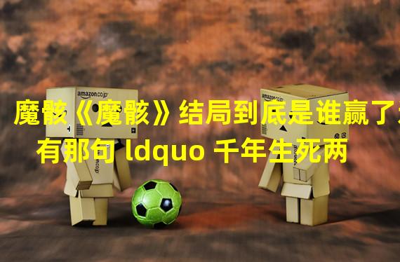 魔骸《魔骸》结局到底是谁赢了还有那句 ldquo 千年生死两