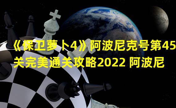 《保卫萝卜4》阿波尼克号第45关完美通关攻略2022 阿波尼