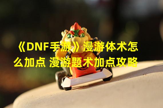 《DNF手游》漫游体术怎么加点 漫游题术加点攻略