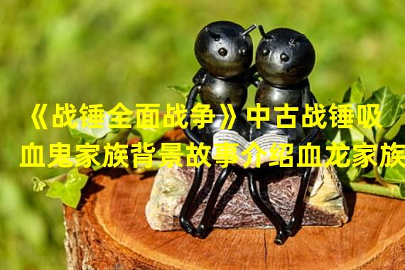 《战锤全面战争》中古战锤吸血鬼家族背景故事介绍血龙家族