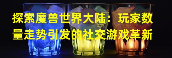 探索魔兽世界大陆：玩家数量走势引发的社交游戏革新